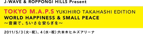 J-WAVE & ROPPONGI HILLS Present TOKYO M.A.P.S YUKIHIRO TAKAHASHI EDITION WORLD HAPPINESS & SMALL PEACE　～音楽で、ちいさな安らぎを～ 2011/5/3（火・祝）、４（水・祝）六本木ヒルズアリーナ
