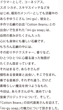 ドラマーとして、コーネリアス、スガ シカオ、スキマスイッチなどをはじめ、福耳のメンバーとしても活躍中のあらきゆうこさん(mi-gu)。彼女と、手作り石鹸のお店「Cotton Beans」との出会いで生まれた「mi-gu soap」は、自然の恵みがたくさん入った心にも身体にも優しい石鹸です。もちろん石鹸の中には、その彩りやテクスチャー、香りなど、ひとつひとつに心躍る違った物語がたくさん詰まっています。それはまるで、あらきさんが個性ある音楽家と出会い、そこで生まれ、奏でる音楽が、それぞれ違う、だけど素晴らしい魔法を持つようなもの。今回は、あらきさんが今、進めている音楽プロジェクトについて、そして、「Cotton Beans」の田代直美さんを迎えて、「mi-gu soap」の魅力について訊きました。