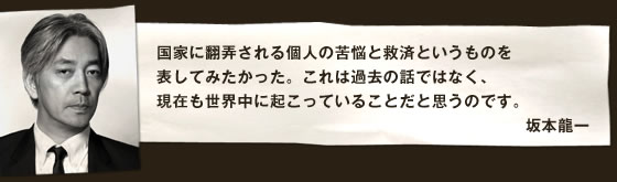 国家に翻弄される個人の苦悩と救済というものを表してみたかった。これは過去の話ではなく、現在も世界中に起こっていることだと思うのです。 坂本龍一