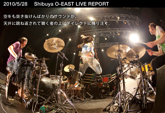 2010/5/28 Shibuya O-EASTライブレポート　空をも突き抜けんばかりのサウンドが、天井に跳ね返されて聴く者の上にダイレクトに降り注ぐ。