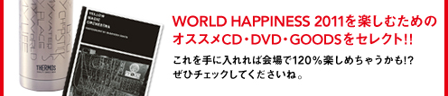 WORLD HAPPINESS 2011を楽しむためのオススメCD・DVD・GOODSをセレクト!!これを手に入れれば会場で120％楽しめちゃうかも。ぜひチェックしてくださいね。